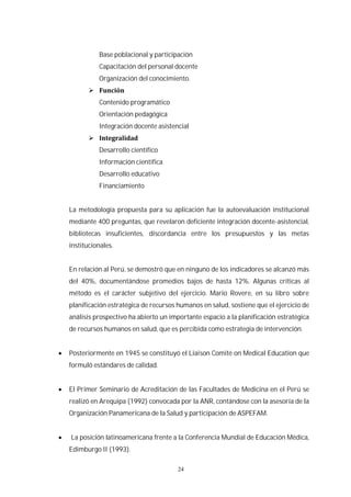 24
Base poblacional y participación
Capacitación del personal docente
Organización del conocimiento.
Contenido programático
Orientación pedagógica
Integración docente asistencial
Desarrollo científico
Información científica
Desarrollo educativo
Financiamiento
La metodología propuesta para su aplicación fue la autoevaluación institucional
mediante 400 preguntas, que revelaron deficiente integración docente-asistencial,
bibliotecas insuficientes, discordancia entre los presupuestos y las metas
institucionales.
En relación al Perú, se demostró que en ninguno de los indicadores se alcanzó más
del 40%, documentándose promedios bajos de hasta 12%. Algunas críticas al
método es el carácter subjetivo del ejercicio. Mario Rovere, en su libro sobre
planificación estratégica de recursos humanos en salud, sostiene que el ejercicio de
análisis prospectivo ha abierto un importante espacio a la planificación estratégica
de recursos humanos en salud, que es percibida como estrategia de intervención.
Posteriormente en 1945 se constituyó el Liaison Comité on Medical Education que
formuló estándares de calidad.
El Primer Seminario de Acreditación de las Facultades de Medicina en el Perú se
realizó en Arequipa (1992) convocada por la ANR, contándose con la asesoría de la
Organización Panamericana de la Salud y participación de ASPEFAM.
La posición latinoamericana frente a la Conferencia Mundial de Educación Médica,
Edimburgo II (1993).
 