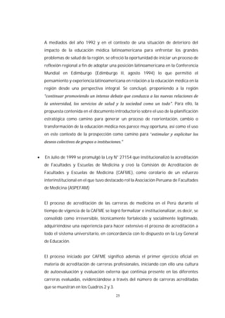 25
A mediados del año 1992 y en el contexto de una situación de deterioro del
impacto de la educación médica latinoamericana para enfrentar los grandes
problemas de salud de la región, se ofreció la oportunidad de iniciar un proceso de
reflexión regional a fin de adoptar una posición latinoamericana en la Conferencia
Mundial en Edimburgo (Edimburgo II, agosto 1994) lo que permitió el
pensamiento y experiencia latinoamericana en relación a la educación médica en la
región desde una perspectiva integral. Se concluyó, proponiendo a la región
. Para ello, la
propuesta contenida en el documento introductorio sobre el uso de la planificación
estratégica como camino para generar un proceso de reorientación, cambio o
transformación de la educación médica nos parece muy oportuna, así como el uso
en este contexto de la prospección como camino para “
En Julio de 1999 se promulgó la Ley N° 27154 que institucionalizó la acreditación
de Facultades y Escuelas de Medicina y creó la Comisión de Acreditación de
Facultades y Escuelas de Medicina (CAFME), como corolario de un esfuerzo
interinstitucional en el que tuvo destacado rol la Asociación Peruana de Facultades
de Medicina (ASPEFAM)
El proceso de acreditación de las carreras de medicina en el Perú durante el
tiempo de vigencia de la CAFME se logró formalizar e institucionalizar, es decir, se
consolidó como irreversible, técnicamente fortalecido y socialmente legitimado,
adquiriéndose una experiencia para hacer extensivo el proceso de acreditación a
todo el sistema universitario, en concordancia con lo dispuesto en la Ley General
de Educación.
El proceso iniciado por CAFME significó además el primer ejercicio oficial en
materia de acreditación de carreras profesionales, iniciando con ello una cultura
de autoevaluación y evaluación externa que continúa presente en las diferentes
carreras evaluadas, evidenciándose a través del número de carreras acreditadas
que se muestran en los Cuadros 2 y 3.
 