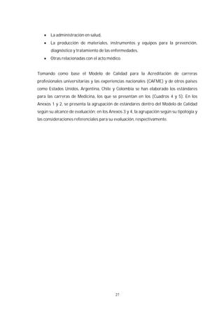 27
La administración en salud,
La producción de materiales, instrumentos y equipos para la prevención,
diagnóstico y tratamiento de las enfermedades,
Otras relacionadas con el acto médico.
Tomando como base el Modelo de Calidad para la Acreditación de carreras
profesionales universitarias y las experiencias nacionales (CAFME) y de otros países
como Estados Unidos, Argentina, Chile y Colombia se han elaborado los estándares
para las carreras de Medicina, los que se presentan en los (Cuadros 4 y 5). En los
Anexos 1 y 2, se presenta la agrupación de estándares dentro del Modelo de Calidad
según su alcance de evaluación; en los Anexos 3 y 4, la agrupación según su tipología y
las consideraciones referenciales para su evaluación, respectivamente.
 