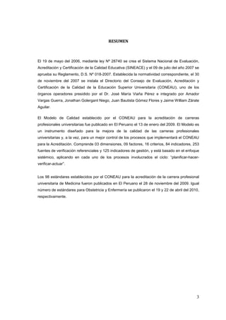 3
El 19 de mayo del 2006, mediante ley Nº 28740 se crea el Sistema Nacional de Evaluación,
Acreditación y Certificación de la Calidad Educativa (SINEACE) y el 09 de julio del año 2007 se
aprueba su Reglamento, D.S. Nº 018-2007. Establecida la normatividad correspondiente, el 30
de noviembre del 2007 se instala el Directorio del Consejo de Evaluación, Acreditación y
Certificación de la Calidad de la Educación Superior Universitaria (CONEAU), uno de los
órganos operadores presidido por el Dr. José María Viaña Pérez e integrado por Amador
Vargas Guerra, Jonathan Golergant Niego, Juan Bautista Gómez Flores y Jaime William Zárate
Aguilar.
El Modelo de Calidad establecido por el CONEAU para la acreditación de carreras
profesionales universitarias fue publicado en El Peruano el 13 de enero del 2009. El Modelo es
un instrumento diseñado para la mejora de la calidad de las carreras profesionales
universitarias y, a la vez, para un mejor control de los procesos que implementará el CONEAU
para la Acreditación. Comprende 03 dimensiones, 09 factores, 16 criterios, 84 indicadores, 253
fuentes de verificación referenciales y 125 indicadores de gestión, y está basado en el enfoque
sistémico, aplicando en cada uno de los procesos involucrados el ciclo: “planificar-hacer-
verificar-actuar”.
Los 98 estándares establecidos por el CONEAU para la acreditación de la carrera profesional
universitaria de Medicina fueron publicados en El Peruano el 28 de noviembre del 2009. Igual
número de estándares para Obstetricia y Enfermería se publicaron el 19 y 22 de abril del 2010,
respectivamente.
 