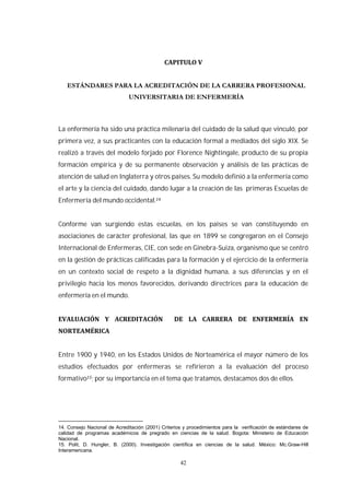 42
La enfermería ha sido una práctica milenaria del cuidado de la salud que vinculó, por
primera vez, a sus practicantes con la educación formal a mediados del siglo XIX. Se
realizó a través del modelo forjado por Florence Nightingale, producto de su propia
formación empírica y de su permanente observación y análisis de las prácticas de
atención de salud en Inglaterra y otros países. Su modelo definió a la enfermería como
el arte y la ciencia del cuidado, dando lugar a la creación de las primeras Escuelas de
Enfermería del mundo occidental.
Conforme van surgiendo estas escuelas, en los países se van constituyendo en
asociaciones de carácter profesional, las que en 1899 se congregaron en el Consejo
Internacional de Enfermeras, CIE, con sede en Ginebra-Suiza, organismo que se centró
en la gestión de prácticas calificadas para la formación y el ejercicio de la enfermería
en un contexto social de respeto a la dignidad humana, a sus diferencias y en el
privilegio hacia los menos favorecidos, derivando directrices para la educación de
enfermería en el mundo.
Entre 1900 y 1940, en los Estados Unidos de Norteamérica el mayor número de los
estudios efectuados por enfermeras se refirieron a la evaluación del proceso
formativo ; por su importancia en el tema que tratamos, destacamos dos de ellos.
14. Consejo Nacional de Acreditación (2001) Criterios y procedimientos para la verificación de estándares de
calidad de programas académicos de pregrado en ciencias de la salud. Bogota: Ministerio de Educación
Nacional.
15. Polit, D. Hungler, B. (2000). Investigación científica en ciencias de la salud. México: Mc.Graw-Hill
Interamericana.
 