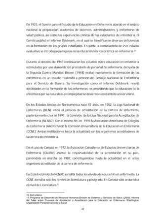 43
En 1923, el Comité para el Estudio de la Educación en Enfermería abordó en el ámbito
nacional la preparación académica de docentes, administradores y enfermeras de
salud pública, así como las experiencias clínicas de las estudiantes de enfermería. El
Comité publicó el Informe Goldmark, en el cual se identificaron diversas deficiencias
en la formación de los grupos estudiados. En parte, a consecuencia de este estudio
evaluativo se introdujeron mejoras en la educación teórico-práctica en enfermería.
Durante el decenio de 1940 continuaron los estudios sobre educación en enfermería
estimulados por una demanda sin precedente de personal de enfermería, derivada de
la Segunda Guerra Mundial. Brown (1948) evaluó nuevamente la formación de las
enfermeras en un estudio realizado a petición del Consejo Nacional de Enfermería
para el Servicio de Guerra. Su investigación como el Informe Goldmark, reveló
debilidades en la formación de las enfermeras recomendando que la educación de la
enfermera por su naturaleza y complejidad se desarrolle en el ámbito universitario.
En los Estados Unidos de Norteamérica hace 57 años, en 1952, la Liga Nacional de
Enfermeras (NLN) inició el proceso de acreditación de la carrera de enfermería,
posteriormente crea en 1997, la Comisión de la Liga Nacional para la Acreditación de
Enfermería (NLNAC). Con el mismo fin, en 1998 la Asociación Americana de Colegios
de Enfermería (AACN) fundó la Comisión Universitaria de la Educación en Enfermería
(CCNE). Ambas instituciones hasta la actualidad son los organismos acreditadores de
la carrera de enfermería.
En el caso de Canadá, en 1972, la Asociación Canadiense de Escuelas Universitarias de
Enfermería (CAUSN) asumió la responsabilidad de la acreditación en su país,
poniéndola en marcha en 1987, constituyéndose hasta la actualidad en el único
organismo acreditador de la carrera de enfermería.
En Estados Unidos la NLNAC acredita todos los niveles de educación en enfermería. La
CCNE acredita sólo los niveles de licenciatura y postgrado. En Canadá sólo se acredita
el nivel de Licenciatura.17
16. Ibid anterior.
17. Programa de Desarrollo de Recursos Humanos-División de Sistemas y Servicios de Salud. (2000). Informe
del Taller sobre Procesos de Aprobación y Acreditación para la Educación en Enfermería. Washington:
Organización Panamericana de la Salud.
 