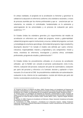44
En ambas realidades, el propósito de la acreditación es fomentar y garantizar la
calidad de la educación en enfermería conforme a los estándares nacionales, a través
de procesos asumidos por los mismos profesionales y que se caracterizan por ser
voluntarios, no estatales ni centralizados; fundamentados en la autonomía y
autorregulación de las universidades y en procesos de evaluación por pares
académicos. 18,19
En Estados Unidos los estándares generales y/o requerimientos del modelo de
acreditación en enfermería son: calidad del programa, misión y gobernabilidad;
calidad del programa soporte institucional y recursos, calidad del programa: currículo
y metodología de enseñanza-aprendizaje; efectividad del programa: logro estudiantil y
desempeño docente.20 En Canadá el modelo está definido por cuatro criterios:
relevancia, responsabilidad, relación y originalidad y seis componentes: misión y
metas, enseñanza de enfermería, investigación y práctica clínica, actividades
profesionales, programa de estudios, y administración.21
En Estados Unidos los procedimientos utilizados en el proceso de acreditación
utilizados por la NLNAC son: consulta al personal, autoevaluación, visita in-situ,
informe, evaluación del personal, evaluación del panel de examinadores, evaluación
por parte del personal y referencia a la Comisión, decisión y apelación si fuere
necesario. En el caso de la CCNE los procedimientos establecidos son autoevaluación,
evaluación in-situ, informe de los examinadores, revisión del informe por parte del
Comité, recomendación a la directiva, y decisión final.
18. Programa de Apoyo a la Reforma de Salud. (2002). Proyecto Apoyo a la Acreditación de Programas de
Educación y Entrenamiento en salud. Los Programas de Formación en el Área de la Salud: Oferta, Evaluación y
Acreditación de su Calidad. Las posibilidades de una acreditación especializada. Bogotá: Ministerio de Salud.
19. Proyecto Apoyo a la Acreditación de Programas de Educación y Entrenamiento en Salud. Programa de
Apoyo a la Reforma de Salud. (2002). Estudio Comparativo de las Experiencias Internacionales en Acreditación
de Programas en el área de Salud en Estados Unidos, Canadá, México, Chile y Argentina. Bogotá: Ministerio
de Salud.
20. Thomas, B. (1995). Programa de Acreditación en Enfermería. Ottawa: Asociación Canadiense de Escuelas
Universitarias de Enfermería.
21. Tummermann, B. (1998). Evaluación y Acreditación de la Educación Superior. Calidad, Evaluación
Institucional, Acreditación y Sistemas Nacionales de Acreditación. Instituto Latinoamericano de Educación para
el Desarrollo. Paris: UNESCO.
.
 