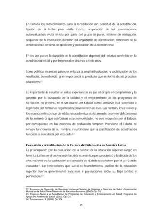 45
En Canadá los procedimientos para la acreditación son: solicitud de la acreditación,
fijación de la fecha para visita in-situ, preparación de los examinadores,
autoevaluación, visita in-situ por parte del grupo de pares, informe de evaluación,
respuesta de la institución, decisión del organismo de acreditación, concesión de la
acreditación o derecho de apelación y publicación de la decisión final.
En los dos países la duración de la acreditación depende del estatus conferido en la
acreditación inicial y por lo general es de cinco a siete años.
Como política, en ambos países se enfatiza la amplia divulgación y socialización de los
resultados, concediendo gran importancia al producto que se deriva de los procesos
educativos.22
Lo importante de resaltar en estas experiencias es que el origen, el compromiso y la
garantía por la búsqueda de la calidad y el mejoramiento de los programas de
formación, no provino, ni es un asunto del Estado, como tampoco está sostenido o
legalizado por normas o reglamentos provenientes de éste. Las normas, los criterios y
los reconocimientos son de iniciativa académica estrictamente, proviene del consenso
de los miembros que conforman estas comunidades, no son impuestas por el Estado,
por consiguiente en los procesos de evaluación tampoco interviene el Estado, ni
ningún funcionario de su nombre, resaltándose que la certificación de acreditación
tampoco es concebida por el Estado.23
La preocupación por la evaluación de la calidad de la educación superior surgió en
América Latina en el contexto de la crisis económica que caracterizó a la década de los
años noventa y a la sustitución del concepto de “Estado benefactor” por el de “Estado
evaluador”. Las restricciones que sufrió el financiamiento público de la educación
superior fueron generalmente asociadas a percepciones sobre su baja calidad y
pertinencia.24
22. Programa de Desarrollo de Recursos Humanos-División de Sistemas y Servicios de Salud.-Organización
Mundial de la Salud. Serie Desarrollo de Recursos Humanos (2000). Op. Cit.
23. Proyecto Apoyo a la Acreditación de Programas de Educación y Entrenamiento en Salud. Programa de
Apoyo a la Reforma de Salud. (2002). Op. Cit.
24. Tummermann, B. (1998). Op. Cit.
 