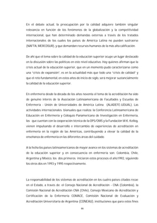 46
En el debate actual, la preocupación por la calidad adquiere también singular
relevancia en función de los fenómenos de la globalización y la competitividad
internacional, que han determinado demandas externas a través de los tratados
internacionales de los cuales los países de América Latina no pueden sustraerse
(NAFTA, MERCOSUR), y que demandan recursos humanos de la más alta calificación.
De ahí que el tema sobre la calidad de la educación superior ocupe un lugar destacado
en la discusión sobre las políticas en este nivel educativo. Hay quienes afirman que la
crisis actual de la educación superior, que en un momento pudo caracterizarse como
una “crisis de expansión”, es en la actualidad más que todo una “crisis de calidad” y
que el reto fundamental, en estos años de inicio de siglo, será mejorar sustancialmente
la calidad de la educación superior.
En enfermería desde la década de los años noventa el tema de la acreditación ha sido
de genuino interés de la Asociación Latinoamericana de Facultades y Escuelas de
Enfermería - Unión de Universidades de América Latina (ALADEFE-UDUAL). Las
actividades internacionales bianuales que realiza: la Conferencia Latinoamericana de
Educación en Enfermería y Coloquio Panamericano de Investigación en Enfermería,
las que cuentan con la cooperación técnica de la OPS/OMS y la Fundación W.K. Kellog,
vienen impulsando el desarrollo e intercambio de experiencias de acreditación en
enfermería en la región de las Américas, contribuyendo a elevar la calidad de la
enseñanza de enfermería en las diferentes áreas del cuidado.
A la fecha los países latinoamericanos de mayor avance en los sistemas de acreditación
de la educación superior y en consecuencia en enfermería son: Colombia, Chile,
Argentina y México, los dos primeros iniciaron estos procesos el año1992, siguiendo
los otros dos en 1993 y 1995 respectivamente.
La responsabilidad de los sistemas de acreditación en los cuatro países citados recae
en el Estado, a través de: el Consejo Nacional de Acreditación - CNA (Colombia), la
Comisión Nacional de Acreditación CNA (Chile), Consejo Mexicano de Acreditación y
Certificación de la Enfermería COMACE, Comisión Nacional de Evaluación y
Acreditación Universitaria de Argentina (CONEAU), instituciones que para estos fines
 