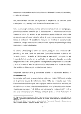 47
mantienen una estrecha coordinación con las Asociaciones Nacionales de Facultades y
Escuelas de Enfermería.
Los procedimientos utilizados en el proceso de acreditación son similares en los
cuatro países.25,26 y el tiempo de acreditación oscila entre 3 a 7 años.
Como podemos apreciar la experiencia latinoamericana contrasta con la anglosajona
por múltiples razones entre las que se pueden señalar, la ausencia de comunidades
académicas fuertes y la creencia de que la legitimidad de un cambio o la introducción
de una reforma en el campo educativo sólo se da a través de normas provenientes del
Estado, la evaluación y la acreditación no surge por iniciativa de las comunidades
académicas, sino por iniciativa del Estado, el cual le impone, la reglamenta y le otorga
legitimidad a través de legislación.
En América Latina es largo el camino por recorrer, en algunos casos para iniciar estos
procesos y en otros, como los analizados, para perfeccionarlos y generar una
verdadera cultura orgánica y comprensiva de evaluación y acreditación que
trascienda la instrumental, en la cual todos los actores involucrados se sientan
comprometidos de otra forma y además sea ampliamente comprensible en la sociedad
y en el sector laboral . La acreditación no sólo tiene sentido en el mundo académico,
sino también en el ámbito de la sociedad a la cual se debe.
La educación profesional no universitaria se inicia en el Perú en 1907 con la creación
de la primera Escuela de Enfermería. Hasta 1946 las 5 Escuelas que venían
funcionando en el país se regían por sus propias normas, dentro de los marcos que le
establecían sus respectivos dispositivos legales de creación y la entidad patrocinadora,
situación que cambia en 1947. El 7 de enero de este año, mediante R.S. Nº 1343, se
crea en el Ministerio de Salud Pública y Asistencia Social, el Comité Permanente de
25. Organización Panamericana de la Salud Programa de Desarrollo de Recursos Humanos-División de
Sistemas y Servicios de Salud.-Organización Mundial de la Salud. Serie Desarrollo de Recursos Humanos
(2000). Op. Cit..
26. Ministerio de Salud. Proyecto Apoyo a la Acreditación de Programas de Educación y Entrenamiento en
Salud. Programa de Apoyo a la Reforma de Salud. (2002). Op. Cit.
 