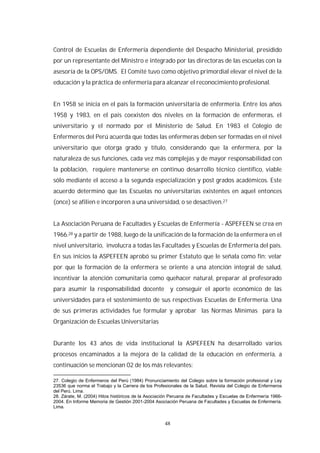 48
Control de Escuelas de Enfermería dependiente del Despacho Ministerial, presidido
por un representante del Ministro e integrado por las directoras de las escuelas con la
asesoría de la OPS/OMS. El Comité tuvo como objetivo primordial elevar el nivel de la
educación y la práctica de enfermería para alcanzar el reconocimiento profesional.
En 1958 se inicia en el país la formación universitaria de enfermería. Entre los años
1958 y 1983, en el país coexisten dos niveles en la formación de enfermeras, el
universitario y el normado por el Ministerio de Salud. En 1983 el Colegio de
Enfermeros del Perú acuerda que todas las enfermeras deben ser formadas en el nivel
universitario que otorga grado y título, considerando que la enfermera, por la
naturaleza de sus funciones, cada vez más complejas y de mayor responsabilidad con
la población, requiere mantenerse en continuo desarrollo técnico científico, viable
sólo mediante el acceso a la segunda especialización y post grados académicos. Este
acuerdo determinó que las Escuelas no universitarias existentes en aquel entonces
(once) se afilien e incorporen a una universidad, o se desactiven.27
La Asociación Peruana de Facultades y Escuelas de Enfermería - ASPEFEEN se crea en
1966.28 y a partir de 1988, luego de la unificación de la formación de la enfermera en el
nivel universitario, involucra a todas las Facultades y Escuelas de Enfermería del país.
En sus inicios la ASPEFEEN aprobó su primer Estatuto que le señala como fin: velar
por que la formación de la enfermera se oriente a una atención integral de salud,
incentivar la atención comunitaria como quehacer natural, preparar al profesorado
para asumir la responsabilidad docente y conseguir el aporte económico de las
universidades para el sostenimiento de sus respectivas Escuelas de Enfermería. Una
de sus primeras actividades fue formular y aprobar las Normas Mínimas para la
Organización de Escuelas Universitarias
Durante los 43 años de vida institucional la ASPEFEEN ha desarrollado varios
procesos encaminados a la mejora de la calidad de la educación en enfermería, a
continuación se mencionan 02 de los más relevantes:
27. Colegio de Enfermeros del Perú (1984) Pronunciamiento del Colegio sobre la formación profesional y Ley
23536 que norma el Trabajo y la Carrera de los Profesionales de la Salud. Revista del Colegio de Enfermeros
del Perú. Lima.
28. Zárate, M. (2004) Hitos históricos de la Asociación Peruana de Facultades y Escuelas de Enfermería 1966-
2004. En Informe Memoria de Gestión 2001-2004 Asociación Peruana de Facultades y Escuelas de Enfermería.
Lima.
 
