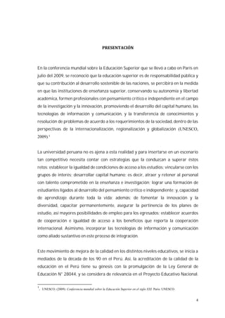 4
En la conferencia mundial sobre la Educación Superior que se llevó a cabo en París en
julio del 2009, se reconoció que la educación superior es de responsabilidad pública y
que su contribución al desarrollo sostenible de las naciones, se percibirá en la medida
en que las instituciones de enseñanza superior, conservando su autonomía y libertad
académica, formen profesionales con pensamiento crítico e independiente en el campo
de la investigación y la innovación, promoviendo el desarrollo del capital humano, las
tecnologías de información y comunicación, y la transferencia de conocimientos y
resolución de problemas de acuerdo a los requerimientos de la sociedad, dentro de las
perspectivas de la internacionalización, regionalización y globalización (UNESCO,
2009).1
La universidad peruana no es ajena a esta realidad y para insertarse en un escenario
tan competitivo necesita contar con estrategias que la conduzcan a superar éstos
retos: establecer la igualdad de condiciones de acceso a los estudios; vincularse con los
grupos de interés; desarrollar capital humano; es decir, atraer y retener al personal
con talento comprometido en la enseñanza e investigación; lograr una formación de
estudiantes ligados al desarrollo del pensamiento crítico e independiente; y, capacidad
de aprendizaje durante toda la vida; además; de fomentar la innovación y la
diversidad, capacitar permanentemente, asegurar la pertinencia de los planes de
estudio, así mayores posibilidades de empleo para los egresados; establecer acuerdos
de cooperación e igualdad de acceso a los beneficios que reporta la cooperación
internacional. Asimismo, incorporar las tecnologías de información y comunicación
como aliado sustantivo en este proceso de integración.
Este movimiento de mejora de la calidad en los distintos niveles educativos, se inicia a
mediados de la década de los 90 en el Perú. Así, la acreditación de la calidad de la
educación en el Perú tiene su génesis con la promulgación de la Ley General de
Educación N° 28044, y se considera de relevancia en el Proyecto Educativo Nacional.
1
. UNESCO. (2009). Conferencia mundial sobre la Educación Superior en el siglo XXI. Paris: UNESCO.
 