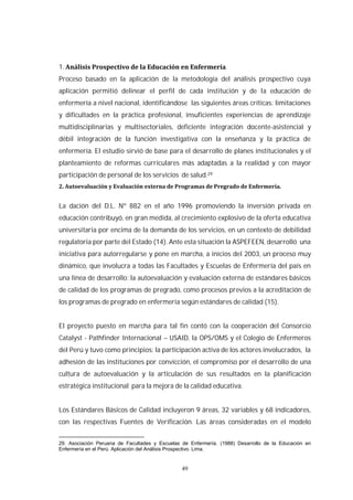 49
1. .
Proceso basado en la aplicación de la metodología del análisis prospectivo cuya
aplicación permitió delinear el perfil de cada institución y de la educación de
enfermería a nivel nacional, identificándose las siguientes áreas críticas: limitaciones
y dificultades en la práctica profesional, insuficientes experiencias de aprendizaje
multidisciplinarias y multisectoriales, deficiente integración docente-asistencial y
débil integración de la función investigativa con la enseñanza y la práctica de
enfermería. El estudio sirvió de base para el desarrollo de planes institucionales y el
planteamiento de reformas curriculares más adaptadas a la realidad y con mayor
participación de personal de los servicios de salud.29
La dación del D.L. Nº 882 en el año 1996 promoviendo la inversión privada en
educación contribuyó, en gran medida, al crecimiento explosivo de la oferta educativa
universitaria por encima de la demanda de los servicios, en un contexto de debilidad
regulatoria por parte del Estado (14). Ante esta situación la ASPEFEEN, desarrolló una
iniciativa para autorregularse y pone en marcha, a inicios del 2003, un proceso muy
dinámico, que involucra a todas las Facultades y Escuelas de Enfermería del país en
una línea de desarrollo: la autoevaluación y evaluación externa de estándares básicos
de calidad de los programas de pregrado, como procesos previos a la acreditación de
los programas de pregrado en enfermería según estándares de calidad (15).
El proyecto puesto en marcha para tal fin contó con la cooperación del Consorcio
Catalyst - Pathfinder Internacional – USAID, la OPS/OMS y el Colegio de Enfermeros
del Perú y tuvo como principios: la participación activa de los actores involucrados, la
adhesión de las instituciones por convicción, el compromiso por el desarrollo de una
cultura de autoevaluación y la articulación de sus resultados en la planificación
estratégica institucional para la mejora de la calidad educativa.
Los Estándares Básicos de Calidad incluyeron 9 áreas, 32 variables y 68 indicadores,
con las respectivas Fuentes de Verificación. Las áreas consideradas en el modelo
29. Asociación Peruana de Facultades y Escuelas de Enfermería. (1988) Desarrollo de la Educación en
Enfermería en el Perú. Aplicación del Análisis Prospectivo. Lima.
 