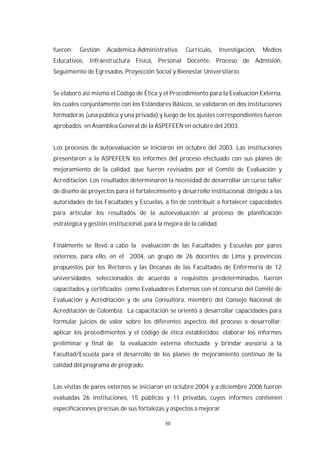 50
fueron: Gestión Académica-Administrativa, Currículo, Investigación, Medios
Educativos, Infraestructura Física, Personal Docente, Proceso de Admisión,
Seguimiento de Egresados, Proyección Social y Bienestar Universitario.
Se elaboró así mismo el Código de Ética y el Procedimiento para la Evaluación Externa,
los cuales conjuntamente con los Estándares Básicos, se validaron en dos instituciones
formadoras (una pública y una privada) y luego de los ajustes correspondientes fueron
aprobados en Asamblea General de la ASPEFEEN en octubre del 2003.
Los procesos de autoevaluación se iniciaron en octubre del 2003. Las instituciones
presentaron a la ASPEFEEN los informes del proceso efectuado con sus planes de
mejoramiento de la calidad, que fueron revisados por el Comité de Evaluación y
Acreditación. Los resultados determinaron la necesidad de desarrollar un curso taller
de diseño de proyectos para el fortalecimiento y desarrollo institucional, dirigido a las
autoridades de las Facultades y Escuelas, a fin de contribuir a fortalecer capacidades
para articular los resultados de la autoevaluación al proceso de planificación
estratégica y gestión institucional, para la mejora de la calidad.
Finalmente se llevó a cabo la evaluación de las Facultades y Escuelas por pares
externos, para ello, en el 2004, un grupo de 26 docentes de Lima y provincias
propuestos por los Rectores y las Decanas de las Facultades de Enfermería de 12
universidades, seleccionados de acuerdo a requisitos predeterminados, fueron
capacitados y certificados como Evaluadores Externos con el concurso del Comité de
Evaluación y Acreditación y de una Consultora, miembro del Consejo Nacional de
Acreditación de Colombia. La capacitación se orientó a desarrollar capacidades para
formular juicios de valor sobre los diferentes aspectos del proceso a desarrollar;
aplicar los procedimientos y el código de ética establecidos; elaborar los informes
preliminar y final de la evaluación externa efectuada; y brindar asesoría a la
Facultad/Escuela para el desarrollo de los planes de mejoramiento continuo de la
calidad del programa de pregrado.
Las visitas de pares externos se iniciaron en octubre 2004 y a diciembre 2006 fueron
evaluadas 26 instituciones, 15 públicas y 11 privadas, cuyos informes contienen
especificaciones precisas de sus fortalezas y aspectos a mejorar.
 