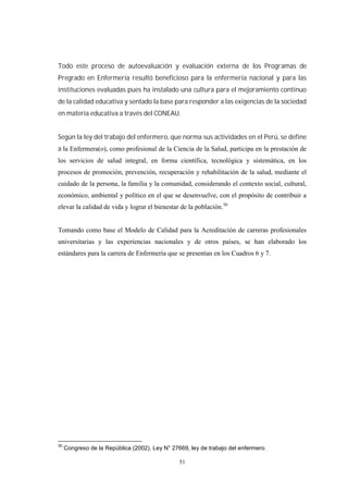 51
Todo este proceso de autoevaluación y evaluación externa de los Programas de
Pregrado en Enfermería resultó beneficioso para la enfermería nacional y para las
instituciones evaluadas pues ha instalado una cultura para el mejoramiento continuo
de la calidad educativa y sentado la base para responder a las exigencias de la sociedad
en materia educativa a través del CONEAU.
Según la ley del trabajo del enfermero, que norma sus actividades en el Perú, se define
a l
30
Congreso de la República (2002). Ley N° 27669, ley de trabajo del enfermero.
 