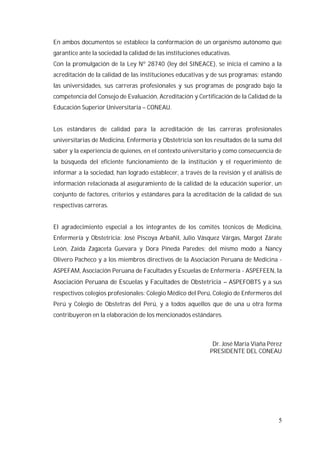 5
En ambos documentos se establece la conformación de un organismo autónomo que
garantice ante la sociedad la calidad de las instituciones educativas.
Con la promulgación de la Ley Nº 28740 (ley del SINEACE), se inicia el camino a la
acreditación de la calidad de las instituciones educativas y de sus programas; estando
las universidades, sus carreras profesionales y sus programas de posgrado bajo la
competencia del Consejo de Evaluación, Acreditación y Certificación de la Calidad de la
Educación Superior Universitaria – CONEAU.
Los estándares de calidad para la acreditación de las carreras profesionales
universitarias de Medicina, Enfermería y Obstetricia son los resultados de la suma del
saber y la experiencia de quienes, en el contexto universitario y como consecuencia de
la búsqueda del eficiente funcionamiento de la institución y el requerimiento de
informar a la sociedad, han logrado establecer, a través de la revisión y el análisis de
información relacionada al aseguramiento de la calidad de la educación superior, un
conjunto de factores, criterios y estándares para la acreditación de la calidad de sus
respectivas carreras.
El agradecimiento especial a los integrantes de los comités técnicos de Medicina,
Enfermería y Obstetricia: José Piscoya Arbañil, Julio Vásquez Várgas, Margot Zárate
León, Zaida Zagaceta Guevara y Dora Pineda Paredes; del mismo modo a Nancy
Olivero Pacheco y a los miembros directivos de la Asociación Peruana de Medicina -
ASPEFAM, Asociación Peruana de Facultades y Escuelas de Enfermería - ASPEFEEN, la
Asociación Peruana de Escuelas y Facultades de Obstetricia – ASPEFOBTS y a sus
respectivos colegios profesionales: Colegio Médico del Perú, Colegio de Enfermeros del
Perú y Colegio de Obstetras del Perú, y a todos aquellos que de una u otra forma
contribuyeron en la elaboración de los mencionados estándares.
Dr. José María Viaña Pérez
PRESIDENTE DEL CONEAU
 