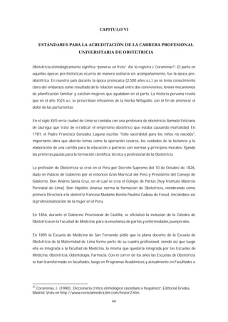 66
Obstetricia etimológicamente significa “ponerse en frete”. Así lo registra J. Coraminas31. El parto en
aquellas épocas pre-históricas ocurría de manera solitaria sin acompañamiento, fue la época pre-
obstétrica. En nuestro país durante la época preincaica (2,500 años a.c.) ya se tenía conocimiento
claro del embarazo como resultado de la relación sexual entre dos convivientes, tenían mecanismos
de planificación familiar y existían mujeres que ayudaban en el parto. La historia peruana revela
que en el año 1025 a.c. se prescribían infusiones de la hierba Witapallo, con el fin de aminorar el
dolor de las parturientas.
En el siglo XVII en la ciudad de Lima se contaba con una profesora de obstetricia llamada Feliciana
de Jáuregui que trató de erradicar el empirismo obstétrico que estaba causando mortalidad. En
1781, el Padre Francisco González Laguna escribe "Celo sacerdotal para los niños no nacidos",
importante obra que aborda temas como la operación cesárea, los cuidados de la lactancia y la
elaboración de una cartilla para la educación a parteras con normas y principios morales; fijando
las primeras pautas para la formación científica, técnica y profesional de la Obstetricia
La profesión de Obstetricia se creó en el Perú por Decreto Supremo del 10 de Octubre de 1826,
dado en Palacio de Gobierno por el entonces Gran Mariscal del Perú y Presidente del Consejo de
Gobierno, Don Andrés Santa Cruz, en el cual se crea el Colegio de Partos (hoy Instituto Materno
Perinatal de Lima). Don Hipólito Unanue norma la formación de Obstetrices, nombrando como
primera Directora a la obstetriz francesa Madame Benita Paulina Cadeau de Fessel, iniciándose así
la profesionalización de la mujer en el Perú.
En 1856, durante el Gobierno Provisional de Castilla, se oficializó la inclusión de la Cátedra de
Obstetricia en la Facultad de Medicina, para la enseñanza de partos y enfermedades puerperales.
En 1895 la Escuela de Medicina de San Fernando pidió que la plana docente de la Escuela de
Obstetricia de la Maternidad de Lima forme parte de su cuadro profesional, siendo así que luego
ella es integrada a la facultad de Medicina, la misma que quedaría integrada por las Escuelas de
Medicina, Obstetricia, Odontología, Farmacia. Con el correr de los años las Escuelas de Obstetricia
se han transformado en facultades, luego en Programas Académicos y actualmente en Facultades o
31
Coraminas, J. (1980). Diccionario crítico etimológico castellano e hispánico”, Editorial Gredos,
Madrid. Visto en http://www.revistamedica.8m.com/histor2.htm
 