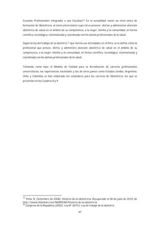 67
Escuelas Profesionales integradas a una Facultad.32 En la actualidad, existe un nivel único de
formación de Obstetrices, el nivel universitario cuyo rol es proveer, ofertar y administrar atención
obstétrica de salud en el ámbito de su competencia, a la mujer, familia y la comunidad, en forma
científica, tecnológica, sistematizada y coordinada con los demás profesionales de la salud.
Según la ley del trabajo de la obstetriz,33 que norma sus actividades en el Perú, se le define como la
profesional que provee, oferta, y administra atención obstétrica de salud en el ámbito de su
competencia, a la mujer, familia y la comunidad, en forma científica, tecnológica, sistematizada y
coordinada con los demás profesionales de la salud.
Tomando como base el Modelo de Calidad para la Acreditación de carreras profesionales
universitarias, las experiencias nacionales y las de otros países como Estados Unidos, Argentina,
Chile y Colombia se han elaborado los estándares para las carreras de Obstetricia, los que se
presentan en los Cuadros 8 y 9.
32
Peña, N. (Setiembre de 2008). Historia de la obstetricia. Recuperado el 08 de julio de 2010, de
http://www.slideshare.net/NANPENO/historia-de-la-obstetricia
33
Congreso de la República (2002). Ley Nº 28753: Ley de trabajo de la obstetriz.
 