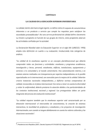 6
La calidad, dentro del marco legal vigente, se define como el c
. Así una carrera profesional de calidad define claramente
su misión o propósito en función de sus grupos de interés, estos propósitos abarcan
las actividades confiadas por la sociedad.
La Declaración Mundial sobre la Educación Superior en el siglo XXI (UNESCO, 1998)
amplía ésta definición en cuanto a su evaluación, involucrando más categorías de
análisis:
2
. Presidencia de la República (2007). Decreto Supremo Nº 018-2007-ED. Reglamento de Ley Nº 28740.
 