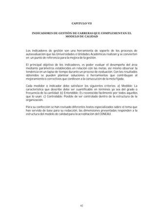 82
Los indicadores de gestión son una herramienta de soporte de los procesos de
autoevaluación que las Universidades o Unidades Académicas realizan y se convierten
en un punto de referencia para la mejora de la gestión.
El principal objetivo de los indicadores, es poder evaluar el desempeño del área
mediante parámetros establecidos en relación con las metas, así mismo observar la
tendencia en un lapso de tiempo durante un proceso de evaluación. Con los resultados
obtenidos se pueden plantear soluciones o herramientas que contribuyan al
mejoramiento o correctivos que conlleven a la consecución de la meta fijada.
Cada medidor o indicador debe satisfacer los siguientes criterios: a) Medible: La
característica que describe debe ser cuantificable en términos ya sea del grado o
frecuencia de la cantidad; b) Entendible: Es reconocido fácilmente por todos aquellos
que lo usan; c) Controlable: Posible de ser controlado dentro de la estructura de la
organización.
Para su confección se han revisado diferentes textos especializados sobre el tema que
han servido de base para su redacción, las dimensiones presentadas responden a la
estructura del modelo de calidad para la acreditación del CONEAU.
 