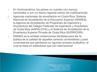 1. En Centroamérica, los países no cuentan con marcos
nacionales ni con un marco regional común de cualificaciones.
2. Agencias nacionales de acreditación en Costa Rica: Sistema
Nacional de Acreditación de la Educación Superior (SINAES),
la Agencia de Acreditación de Programas de Ingeniería y
Arquitectura del Colegio Federado de Ingenieros y Arquitectos
de Costa Rica (AAPIA-CFIA) y el Sistema de Acreditación de la
Enseñanza Superior Privada de Costa Rica (SUPRICORI)
3. SINAES es la entidad costarricense facultada para dar fe
pública de la calidad de aquellas carreras universitarias y para
universitarias que aprobaron su riguroso proceso evaluativo, el
cual se basa en estándares que son internacionalmente
aceptados.
UNIERSIDAD LA GRAN COLOMBIA.
MAESTRIA EN EDUCACION.
INFORME: AGENCIAS DE
ACREDITACION EN COSTA RICA.
 