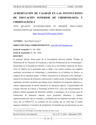 JOURNAL OF SCIENCE AND RESEARCH E-ISSN: 2528-8083
Revista Ciencia e Investigación Vol. 5, N°. 3, Julio – Septiembre 2020
101
ACREDITACIÓN DE CALIDAD EN LAS INSTITUCIONES
DE EDUCACIÓN SUPERIOR DE CRIMINOLOGÍA Y
CRIMINALÍSTICA
TÍTU QUALITY ACCREDITATION IN HIGHER EDUCATION
INSTITUTIONS OF CRIMINOLOGY AND CRIMINALISTIC
https://doi.org/10.5281/zenodo.3926911
AUTORES: Wael Hikal Carreón1
*
DIRECCIÓN PARA CORRESPONDENCIA: wshc1983.2013@gmail.com
Fecha de recepción: 01 / 02 / 2020
Fecha de aceptación: 05 / 06 / 2020
RESUMEN
El presente artículo forma parte de la investigación doctoral titulada “Estudio de
Pertinencia de los Proyectos de Formación y Ejercicio Profesional de los Criminólogos”,
desarrollada en la Facultad de Filosofía y Letras de la Universidad Autónoma de Nuevo
León. El objetivo de lo presentado aquí se dirige a los centros escolares que imparten
enseñanza universitaria en criminología y criminalística en el territorio de México, se
compone de las siguientes partes: 1) Marco referencial de la educación como ideología y
norma en los procesos de formación, culturización y cambio social, 2) Generalidades de los
organismos privados nacionales que fungen como evaluadores de programas educativos y
sistema organizacional de centros educativos de educación superior, 3) generalidades del
Consejo Nacional de Ciencia y Tecnología (CONACYT), como ente desconcentrado de
gobierno federal encargado del desarrollo científico y tecnológico, 4) se revisan casos de
instituciones de educación superior cuyos programas educativos y sistemas
organizacionales han sido ya evaluados y acreditados por los organismo privados, en otros
casos, por el CONACYT, en contraste con las escuelas que no están bajo el mismo
esquema; finalmente, 5) iniciativa de acreditación: Se pretende que este documento sea una
1
*Licenciatura en Criminología, Universidad Autónoma de Nuevo León.
 