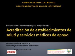 Revisión rápida de l contenido para Hospitales III-1 Óscar Cosavalente Vidarte, M.D. Director Ejecutivo Salud de las Personas Trujillo, 21 de julio de 2008 