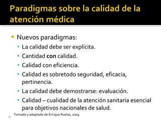 Nuevos paradigmas: La calidad debe ser explícita. Cantidad  con  calidad. Calidad con eficiencia. Calidad es sobretodo seguridad, eficacia, pertinencia. La calidad debe demostrarse: evaluación. Calidad – cualidad de la atención sanitaria esencial para objetivos nacionales de salud. Tomado y adaptado de Enrique Ruelas, 2004 
