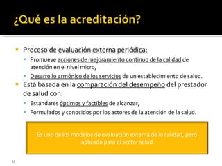 Proceso de  evaluación externa periódica: Promueve  acciones de mejoramiento continuo de la calidad  de atención en el nivel micro, Desarrollo armónico de los servicios  de un establecimiento de salud. Está basada en la  comparación del desempeño  del prestador de salud con: Estándares  óptimos y factibles  de alcanzar, Formulados y conocidos por los actores de la atención de la salud. Es uno de los modelos de evaluación externa de la calidad, pero aplicado para el sector salud 