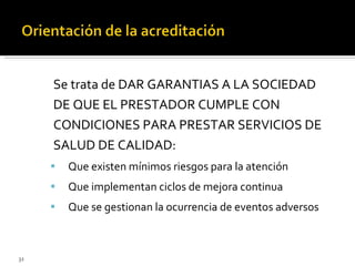 Se trata de DAR GARANTIAS A LA SOCIEDAD DE QUE EL PRESTADOR CUMPLE CON CONDICIONES PARA PRESTAR SERVICIOS DE SALUD DE CALIDAD: Que existen mínimos riesgos para la atención Que implementan ciclos de mejora continua Que se gestionan la ocurrencia de eventos adversos 
