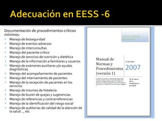 Documentación de procedimientos críticos mínimos: Manejo de bioseguridad Manejo de eventos adversos Manejo de interconsultas Manejo del paciente crítico Manejo de servicios de nutrición y dietética Manejo de la información a familiares y usuarios Manejo de exámenes auxiliares y/o ayudas diagnósticas Manejo del acompañamiento de pacientes Manejo del internamiento de pacientes Manejo de la recepción de pacientes en los servicios Manejo de insumos de hotelería Manejo de buzón de quejas y sugerencias Manejo de referencias y contrarreferencias Manejo de la identificación del riesgo social Manejo de auditorías de calidad de la atención de la salud…, etc 