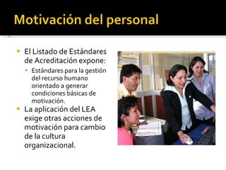El Listado de Estándares de Acreditación expone: Estándares para la gestión del recurso humano orientado a generar condiciones básicas de motivación. La aplicación del LEA exige otras acciones de motivación para cambio de la cultura organizacional. 