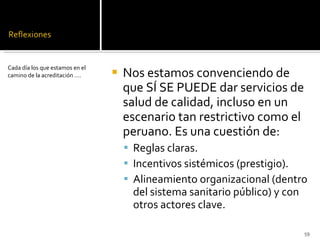 Nos estamos convenciendo de que SÍ SE PUEDE dar servicios de salud de calidad, incluso en un escenario tan restrictivo como el peruano. Es una cuestión de: Reglas claras. Incentivos sistémicos (prestigio). Alineamiento organizacional (dentro del sistema sanitario público) y con otros actores clave. Cada día los que estamos en el camino de la acreditación …. 