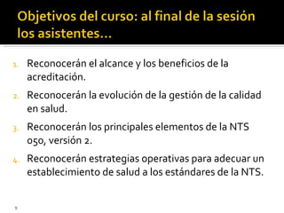 Reconocerán el alcance y los beneficios de la acreditación. Reconocerán la evolución de la gestión de la calidad en salud. Reconocerán los principales elementos de la NTS 050, versión 2. Reconocerán estrategias operativas para adecuar un establecimiento de salud a los estándares de la NTS. 