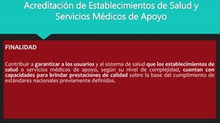 Acreditación de Establecimientos de Salud y
Servicios Médicos de Apoyo
FINALIDAD
Contribuir a garantizar a los usuarios y al sistema de salud que los establecimientos de
salud o servicios médicos de apoyo, según su nivel de complejidad, cuentan con
capacidades para brindar prestaciones de calidad sobre la base del cumplimiento de
estándares nacionales previamente definidos.
 