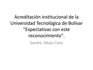 Acreditación institucional de la
Universidad Tecnológica de Bolívar
     "Expectativas con este
        reconocimiento".
         Sandra Sibaja Cano
 