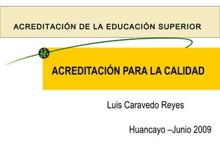 ACREDITACIÓN DE LA EDUCACIÓN SUPERIOR




       ACREDITACIÓN PARA LA CALIDAD


                  Luis Caravedo Reyes

                       Huancayo –Junio 2009
 