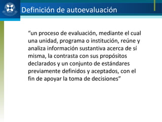“ un proceso de evaluación, mediante el cual una unidad, programa o institución, reúne y analiza información sustantiva acerca de sí misma, la contrasta con sus propósitos declarados y un conjunto de estándares previamente definidos y aceptados, con el fin de apoyar la toma de decisiones” Definición de autoevaluación 