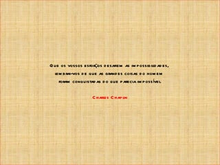 Q ue os vossos esforços d esafiem as im possibil ad es,
                                                id
  l brai-vos d e que as grand es coisas d o hom em
   em
    foram conquistad as d o que parecia im poss ível
                                                   .

                   C harles C hapl
                                 in
 