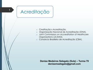 Acreditação
1
Denise Medeiros Selegato (Sula) – Turma 79
denisemselegato@gmail.com
o Creditação x Acreditação.
o Organização Nacional de Acreditação (ONA).
o Joint Commission on Accreditation of Healthcare
Organizations (JCAHO).
o Consórcio Brasileiro de Acreditação (CBA).
 