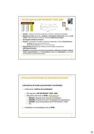 12 
23 
Um SG segundo a NP EN ISO/IEC 17025: 2005 
SISTEMA DE GESTÃO 
ORGANIZACIONAL 
DOCUMENTAL 
OPERACIONAL 
 Clientes – análise de consultas, propostas e contratos; avaliação da satisfação 
 Métodos de ensaio adequados, validados e desempenho evidenciado através de CQI 
e CQE; análise de dados; emissão de resultados (relatórios de ensaio) 
 Amostragem/colheita de amostras 
 Pessoal – escolaridade, formação e experiência adequadas à função; Pessoal técnico: 
 Qualificado para a execução de determinado ensaio 
 Manutenção da qualificação de todos os técnicos (programada). 
 Equipamentos adequados aos métodos, em bom estado e devidamente 
calibrados/verificados 
 Reagentes, consumíveis e serviços de manutenção, calibração, formação, auditoria 
interna, subcontratação, etc. de fornecedores devidamente qualificados e controlados 
continuamente nos seus fornecimentos. 
24 
Processo de Acreditação de laboratórios de ensaio 
Laboratórios de ensaio que pretendam a acreditação: 
 Implementar (critérios de acreditação): 
 SG segundo a NP EN ISO/IEC 17025: 2005 
 Requisitos adicionais do IPAC (www.ipac.pt): 
 DRC001 (Regulamento Geral de Acreditação ) 
 DRC005 (Procedimento para Acreditação de Laboratórios) 
 OGC001 (Guia Interpretativo da NP EN ISO/IEC 17025) 
 Etc. 
 Candidatar-se à acreditação junto do IPAC. 
 