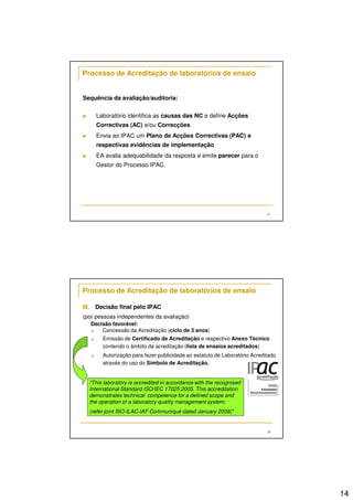 14 
27 
Processo de Acreditação de laboratórios de ensaio 
Sequência da avaliação/auditoria: 
 Laboratório identifica as causas das NC e define Acções 
Correctivas (AC) e/ou Correcções 
 Envia ao IPAC um Plano de Acções Correctivas (PAC) e 
respectivas evidências de implementação 
 EA avalia adequabilidade da resposta e emite parecer para o 
Gestor do Processo IPAC. 
28 
Processo de Acreditação de laboratórios de ensaio 
III. Decisão final pelo IPAC 
(por pessoas independentes da avaliação) 
Decisão favorável: 
 Concessão da Acreditação (ciclo de 3 anos) 
 Emissão de Certificado de Acreditação e respectivo Anexo Técnico 
contendo o âmbito da acreditação (lista de ensaios acreditados) 
 Autorização para fazer publicidade ao estatuto de Laboratório Acreditado 
através do uso do Símbolo de Acreditação. 
This laboratory is accredited in accordance with the recognised 
International Standard ISO/IEC 17025:2005. This accreditation 
demonstrates technical competence for a defined scope and 
the operation of a laboratory quality management system. 
(refer joint ISO-ILAC-IAF Communiqué dated January 2009) 
 