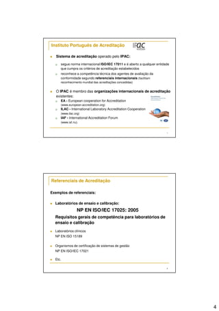 4 
7 
Instituto Português de Acreditação 
 Sistema de acreditação operado pelo IPAC: 
 segue norma internacional ISO/IEC 17011 e é aberto a qualquer entidade 
que cumpra os critérios de acreditação estabelecidos 
 reconhece a competência técnica dos agentes de avaliação da 
conformidade segundo referenciais internacionais (facilitam 
reconhecimento mundial das acreditações concedidas) 
 O IPAC é membro das organizações internacionais de acreditação 
existentes: 
 EA - European cooperation for Accreditation 
(www.european-accreditation.org) 
 ILAC - International Laboratory Accreditation Cooperation 
(www.ilac.org) 
 IAF - International Accreditation Forum 
(www.iaf.nu). 
8 
Referenciais de Acreditação 
Exemplos de referenciais: 
 Laboratórios de ensaio e calibração: 
NP EN ISO/IEC 17025: 2005 
Requisitos gerais de competência para laboratórios de 
ensaio e calibração 
 Laboratórios clínicos 
NP EN ISO 15189 
 Organismos de certificação de sistemas de gestão 
NP EN ISO/IEC 17021 
 Etc. 
 