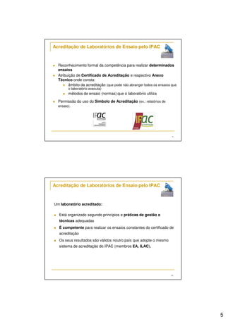 5 
9 
Acreditação de Laboratórios de Ensaio pelo IPAC 
 Reconhecimento formal da competência para realizar determinados 
ensaios 
 Atribuição de Certificado de Acreditação e respectivo Anexo 
Técnico onde consta: 
 âmbito da acreditação (que pode não abranger todos os ensaios que 
o laboratório executa) 
 métodos de ensaio (normas) que o laboratório utiliza 
 Permissão do uso do Símbolo de Acreditação (ex.: relatórios de 
ensaio). 
10 
Acreditação de Laboratórios de Ensaio pelo IPAC 
Um laboratório acreditado: 
 Está organizado segundo princípios e práticas de gestão e 
técnicas adequadas 
 É competente para realizar os ensaios constantes do certificado de 
acreditação 
 Os seus resultados são válidos noutro país que adopte o mesmo 
sistema de acreditação do IPAC (membros EA, ILAC). 
 