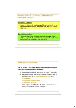 6 
Possui um sistema de gestão da qualidade reconhecido por um 
organismo de certificação, acreditado pelo IPAC (ex.: APCER, 
SGS, etc.). 
11 
Diferença entre um Laboratório Certificado e um 
Laboratório Acreditado 
Laboratório Certificado 
Laboratório Acreditado 
Tem o reconhecimento simultâneo e directo pelo IPAC do seu 
sistema de gestão da qualidade e da sua competência técnica 
para a realização dos ensaios e/ou calibrações. 
12 
NP EN ISO/IEC 17025: 2005 
NP EN ISO/IEC 17025: 2005 – Requisitos gerais de competência 
para laboratórios de ensaio e calibração 
 Base para acreditação de laboratórios de ensaio e calibração 
 Aplicável a qualquer laboratório de ensaios ou calibrações, no 
desenvolvimento de um Sistema de Gestão (SG) para: 
 a qualidade 
 actividades administrativas 
 actividades técnicas 
 Define requisitos de Gestão e Técnicos necessários para 
assegurar um elevado nível de qualidade. 
 