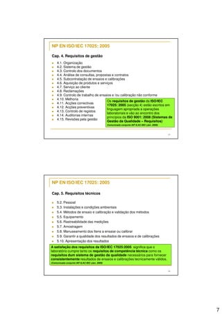 7 
13 
NP EN ISO/IEC 17025: 2005 
Cap. 4. Requisitos de gestão 
 4.1. Organização 
 4.2. Sistema de gestão 
 4.3. Controlo dos documentos 
 4.4. Análise de consultas, propostas e contratos 
 4.5. Subcontratação de ensaios e calibrações 
 4.6. Aquisição de produtos e serviços 
 4.7. Serviço ao cliente 
 4.8. Reclamações 
 4.9. Controlo de trabalho de ensaios e /ou calibração não conforme 
 4.10. Melhoria 
 4.11. Acções correctivas 
 4.12. Acções preventivas 
 4.13. Controlo de registos 
 4.14. Auditorias internas 
 4.15. Revisões pela gestão 
Os requisitos de gestão da ISO/IEC 
17025: 2005 (secção 4) estão escritos em 
linguagem apropriada a operações 
laboratoriais e vão ao encontro dos 
princípios da ISO 9001: 2008 (Sistemas de 
Gestão da Qualidade – Requisitos) 
Comunicado conjunto IAF-ILAC-ISO (Jan. 2009) 
14 
NP EN ISO/IEC 17025: 2005 
Cap. 5. Requisitos técnicos 
 5.2. Pessoal 
 5.3. Instalações e condições ambientais 
 5.4. Métodos de ensaio e calibração e validação dos métodos 
 5.5. Equipamento 
 5.6. Rastreabilidade das medições 
 5.7. Amostragem 
 5.8. Manuseamento dos Itens a ensaiar ou calibrar 
 5.9. Garantir a qualidade dos resultados de ensaios e de calibrações 
 5.10. Apresentação dos resultados 
A satisfação dos requisitos da ISO/IEC 17025:2005 significa que o 
laboratório cumpre tanto os requisitos de competência técnica como os 
requisitos dum sistema de gestão da qualidade necessários para fornecer 
consistentemente resultados de ensaios e calibrações tecnicamente válidos. 
(Comunicado conjunto IAF-ILAC-ISO (Jan. 2009) 
 