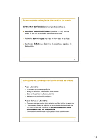 15
29
Processo de Acreditação de laboratórios de ensaio
Continuidade do Processo (manutenção da acreditação):
Auditorias de Acompanhamento (durante o ciclo), em que
todos os ensaios acreditados devem ser avaliados
Auditoria de Renovação (no início de novo ciclo de 3 anos)
Auditorias de Extensão do âmbito da acreditação a pedido do
Laboratório.
30
Vantagens da Acreditação de Laboratórios de Ensaio
Para o Laboratório:
Incentiva uma cultura de exigência
Assegura resultados credíveis aos seus clientes
Gera confiança nos resultados que emite
Vantagem competitiva diferenciadora
Para os clientes do Laboratório:
Assegura que os produtos são analisados por laboratórios competentes
Contribui para evidenciar, perante os seus clientes/consumidores, que
procuram garantir efectivamente os requisitos de segurança e de
qualidade aplicáveis aos seus produtos
Elimina barreiras técnicas à exportação dos produtos analisados.
 