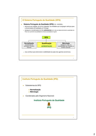 2
3
Sistema Português da Qualidade (SPQ) (DL 140/2004):
estrutura que engloba, de forma integrada, as entidades que congregam esforços para
a dinamização da Qualidade em Portugal
assegura a coordenação de três subsistemas com vista ao desenvolvimento sustentado do
País e ao aumento da qualidade de vida da sociedade em geral
visa contribuir para demonstrar credibilidade da acção dos agentes económicos.
O Sistema Português da Qualidade (SPQ)
SPQ
Normalização
(coordenação da
actividade normativa
nacional)
Qualificação
ACREDITAÇÃO
Metrologia
(assegurar o rigor e a
rastreabilidade das medições no
território nacional).
4
Instituto Português da Qualidade (IPQ)
Subsistemas do SPQ:
Normalização
Metrologia
Coordenados pelo Organismo Nacional:
Instituto Português da Qualidade
IPQ
 