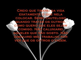Creio que tirarei da vidaCreio que tirarei da vida
exatamente o que nelaexatamente o que nela
colocar. Serei cautelosocolocar. Serei cauteloso
quando tratar os outros,quando tratar os outros,
como quero que eles sejamcomo quero que eles sejam
comigo. Não caluniareicomigo. Não caluniarei
aqueles que não gosto. Nãoaqueles que não gosto. Não
diminuirei meu trabalho pordiminuirei meu trabalho por
ver que os outros o fazem.ver que os outros o fazem.
 