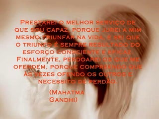 Prestarei o melhor serviço dePrestarei o melhor serviço de
que sou capaz, porque jurei a mimque sou capaz, porque jurei a mim
mesmo triunfar na vida, e sei quemesmo triunfar na vida, e sei que
o triunfo é sempre resultado doo triunfo é sempre resultado do
esforço consciente e eficaz.esforço consciente e eficaz.
Finalmente, perdoarei os que meFinalmente, perdoarei os que me
ofendem, porque compreendo queofendem, porque compreendo que
às vezes ofendo os outros eàs vezes ofendo os outros e
necessito de perdão.necessito de perdão.
(Mahatma(Mahatma
Gandhi)Gandhi)
 