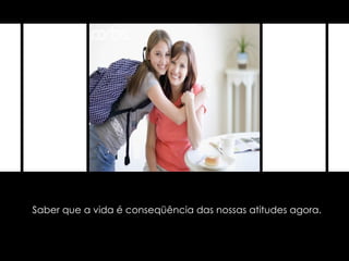 Saber que a vida é conseqüência das nossas atitudes agora. 