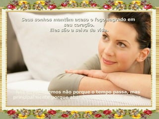 Seus sonhos mantêm aceso o fogo sagrado em  seu coração. Eles são a seiva da vida. Nós envelhecemos não porque o tempo passa, mas principalmente porque abandonamos nossos sonhos. 