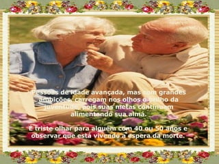 Pessoas de idade avançada, mas com grandes ambições, carregam nos olhos o brilho da juventude, pois suas metas continuam alimentando sua alma. É triste olhar para alguém com 40 ou 50 anos e observar que está vivendo a espera da morte. 