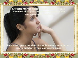 É frustrante ver adolescentes precocemente  envelhecidos, pois em seus corações já não carregam mais sonhos. Para essas pessoas viver é simplesmente completar o dia, completar o mês, completar o ano. 